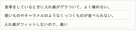 食事をしているときに入れ歯がグラついて、よく噛めない　硬いものやキャラメルのようなくっつくものが食べられない　入れ歯がフィットしないのでいたい