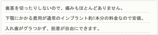 歯茎を切ったりしないので、痛みもほとんどありません。下顎にかかる費用が通常のインプラント約1本分の料金なので安価　入れ歯がグラつかず、脱着が自由にできます。