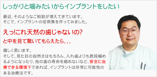 しっかりと噛みたいからインプラントをしたい
最近、そのようなご相談が増えてきています。
そこで、インプラントの症例集を作ってみました。
えっ！これ天然の歯じゃないの？
と中を見て驚いてもらえたら、、、
嬉しく思います。
そうなんです。
インプラントはとても可能性のある
治療法だと私は思っています。
